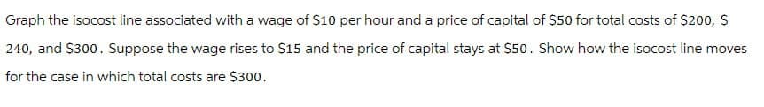 Graph the isocost line associated with a wage of $10 per hour and a price of capital of $50 for total costs of $200, $
240, and $300. Suppose the wage rises to $15 and the price of capital stays at $50. Show how the isocost line moves
for the case in which total costs are $300.