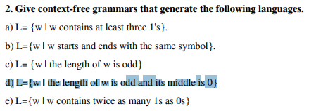 2. Give context-free grammars that generate the following languages.
a) L= {wIw contains at least three l's}.
b) L={wlw starts and ends with the same symbol}.
c) L= {wl the length of w is odd}
a) L={wI the length of w is odd and its middle is 0}
