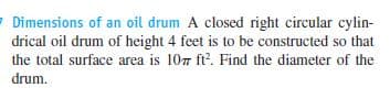 7 Dimensions of an oil drum A closed right circular cylin-
drical oil drum of height 4 feet is to be constructed so that
the total surface area is 107 ft. Find the diameter of the
drum.
