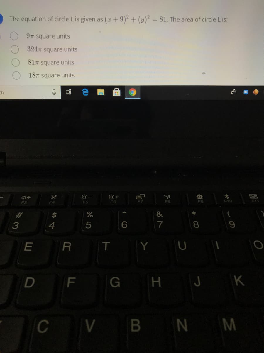 The equation of circle L is given as (a +9)2 + (y)2 = 81. The area of circle L is:
%3D
9T
square units
324 square units
817 square units
187 square units
ch
画
F4
F5
F6
F7
F8
F9
F10
F11
F3
%23
&
4
7
8
R
T
Y U
F
H J K
CV B NM
近
O O O
