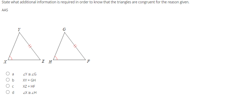 State what additional information is required in order to know that the triangles are congruent for the reason given.
AAS
Y
G
a
2Y 스 2G
b
XY = GH
XZ = HF
d
