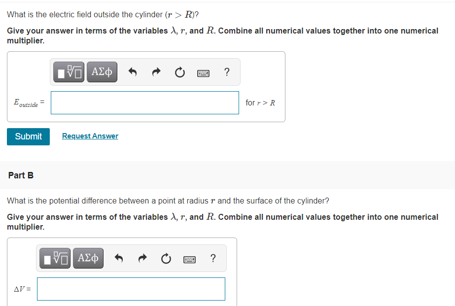 What is the electric field outside the cylinder (r > R)?
Give your answer in terms of the variables ), r, and R. Combine all numerical values together into one numerical
multiplier.
Πν ΑΣφ
E outside
for r> R
Submit
Request Answer
Part B
What is the potential difference between a point at radius r and the surface of the cylinder?
Give your answer in terms of the variables X, r, and R. Combine all numerical values together into one numerical
multiplier.
?
AV =
