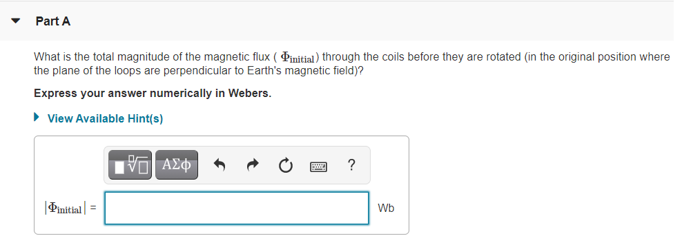 Part A
What is the total magnitude of the magnetic flux ( Pinitial) through the coils before they are rotated (in the original position where
the plane of the loops are perpendicular to Earth's magnetic field)?
Express your answer numerically in Webers.
• View Available Hint(s)
|Pinitial| =
Wb
