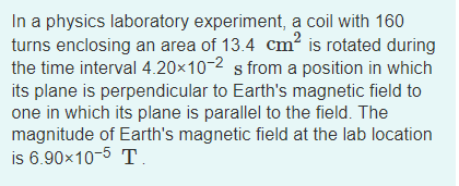 In a physics laboratory experiment, a coil with 160
turns enclosing an area of 13.4 cm² is rotated during
the time interval 4.20×10-2 s from a position in which
its plane is perpendicular to Earth's magnetic field to
one in which its plane is parallel to the field. The
magnitude of Earth's magnetic field at the lab location
is 6.90x10-5 T.
