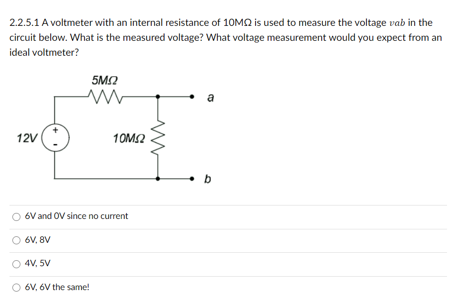 2.2.5.1 A voltmeter with an internal resistance of 10MQ is used to measure the voltage vab in the
circuit below. What is the measured voltage? What voltage measurement would you expect from an
ideal voltmeter?
5M2
a
12V
10M2
6V and OV since no current
6V, 8V
4V, 5V
6V, 6V the same!
