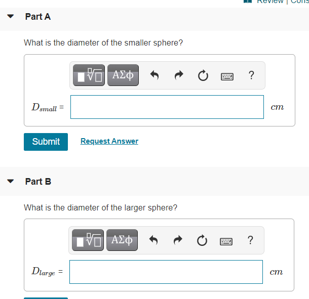 Part A
What is the diameter of the smaller sphere?
ΑΣΦ
?
Dsmall
ст
Submit
Request Answer
Part B
What is the diameter of the larger sphere?
?
....
Dlarge =
ст
