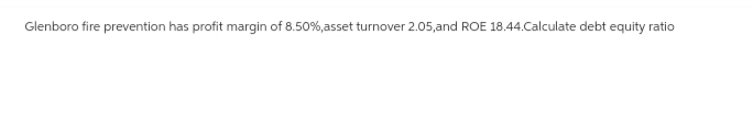 Glenboro fire prevention has profit margin of 8.50%, asset turnover 2.05,and ROE 18.44.Calculate debt equity ratio