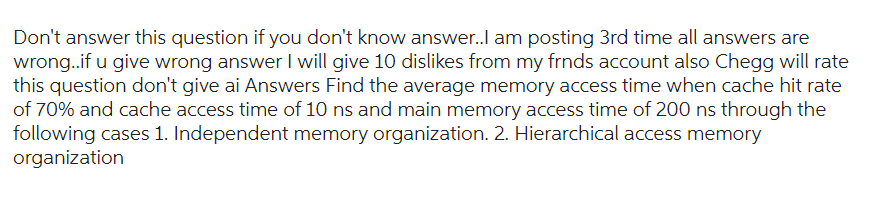 Don't answer this question if you don't know answer..I am posting 3rd time all answers are
wrong..if u give wrong answer I will give 10 dislikes from my frnds account also Chegg will rate
this question don't give ai Answers Find the average memory access time when cache hit rate
of 70% and cache access time of 10 ns and main memory access time of 200 ns through the
following cases 1. Independent memory organization. 2. Hierarchical access memory
organization