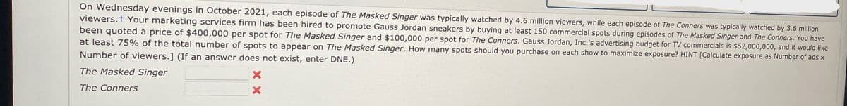 On Wednesday evenings in October 2021, each episode of The Masked Singer was typically watched by 4.6 million viewers, while each episode of The Conners was typically watched by 3.6 million
viewers. Your marketing services firm has been hired to promote Gauss Jordan sneakers by buying at least 150 commercial spots during episodes of The Masked Singer and The Conners. You have
been quoted a price of $400,000 per spot for The Masked Singer and $100,000 per spot for The Conners. Gauss Jordan, Inc.'s advertising budget for TV commercials is $52,000,000, and it would like
at least 75% of the total number of spots to appear on The Masked Singer. How many spots should you purchase on each show to maximize exposure? HINT [Calculate exposure as Number of ads x
Number of viewers.] (If an answer does not exist, enter DNE.)
The Masked Singer
The Conners
x
×