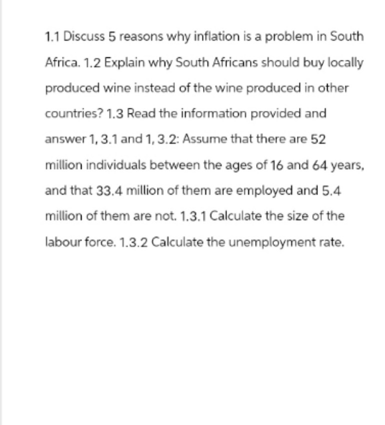 1.1 Discuss 5 reasons why inflation is a problem in South
Africa. 1.2 Explain why South Africans should buy locally
produced wine instead of the wine produced in other
countries? 1.3 Read the information provided and
answer 1, 3.1 and 1, 3.2: Assume that there are 52
million individuals between the ages of 16 and 64 years,
and that 33.4 million of them are employed and 5.4
million of them are not. 1.3.1 Calculate the size of the
labour force. 1.3.2 Calculate the unemployment rate.