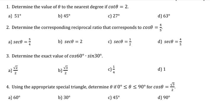 1. Determine the value of 0 to the nearest degree if cot0 = 2.
a) 51°
b) 45°
c) 27°
d) 63⁰
2. Determine the corresponding reciprocal ratio that corresponds to cose =
a) seco
b) sece = 2
c) seco
d) seco
3. Determine the exact value of cos60°. sin30°.
a)/2
b)/2
d) 1
=
4. Using the appropriate special triangle, determine 0 if 0° ≤ 0 ≤ 90° for cose
a) 60°
b) 30°
c) 45°
d) 90°
IN
2
11