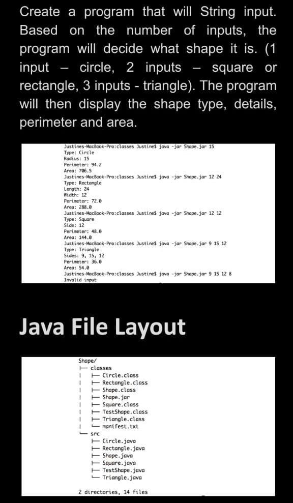 Create a program that will String input.
Based on the number of inputs, the
program will decide what shape it is. (1
input
rectangle, 3 inputs - triangle). The program
will then display the shape type, details,
circle, 2 inputs
square or
perimeter and area.
Justines-MacBook-Pro:classes Justines java -jar Shape.jar 15
Type: Circle
Radius: 15
Perimeter: 94.2
Area: 706.5
Justines-MacBook-Pro:classes Justines java -jar Shape. jar 1z 24
Type: Rectangle
Length: 24
Width: 12
Perimeter: 72.0
Area: 288.0
Justines-MacBook-Pro:classes Justines java -jar Shape.jar 12 12
Type: Square
Side: 12
Perimeter: 48.e
Area: 144.0
Justines-MacBook-Pro:classes Justines java -jar Shape.jar 9 15 12
Type: Triangle
Sides: 9, 15, 12
Perimeter: 36.0
Area: 54.0
Justines-MacBook-Pro:classes Justines java -jar Shape. jar 9 15 12 8
Invalid input
Java File Layout
Shape/
E classes
E Circle.class
E Rectangle.class
E Shape.class
E Shape.jar
E Square.class
E TestShape.class
Triangle.class
manifest.txt
src
E Circle.java
E Rectangle. java
E Shape. java
E Square.java
E TestShape.java
- Triangle.java
2 directories, 14 files
