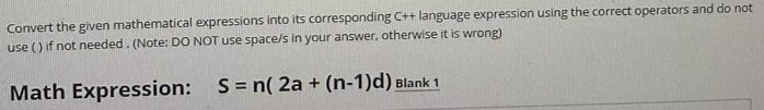 Convert the given mathematical expressions into its corresponding C++ language expression using the correct operators and do not
use () if not needed. (Note: DO NOT use space/s in your answer, otherwise it is wrong)
Math Expression: S= n( 2a + (n-1)d) Blank 1
