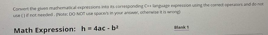 Convert the given mathematical expressions into its corresponding C++ language expression using the correct operators and do not
use () if not needed. (Note: DO NOT use space/s in your answer, otherwise it is wrong)
Math Expression: h = 4ac - b2
%3!
Blank 1
