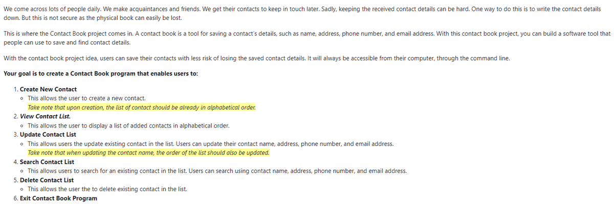 We come across lots of people daily. We make acquaintances and friends. We get their contacts to keep in touch later. Sadly, keeping the received contact details can be hard. One way to do this is to write the contact details
down. But this is not secure as the physical book can easily be lost.
This is where the Contact Book project comes in. A contact book is a tool for saving a contact's details, such as name, address, phone number, and email address. With this contact book project, you can build a software tool that
people can use to save and find contact details.
With the contact book project idea, users can save their contacts with less risk of losing the saved contact details. It will always be accessible from their computer, through the command line.
Your goal is to create a Contact Book program that enables users to:
1. Create New Contact
o This allows the user to create a new contact.
Take note that upon creation, the list of contact should be already in alphabetical order.
2. View Contact List.
o This allows the user to display a list of added contacts in alphabetical order.
3. Update Contact List
o This allows users the update existing contact in the list. Users can update their contact name, address, phone number, and email address.
Take note that when updating the contact name, the order of the list should also be updated.
4. Search Contact List
o This allows users to search for an existing contact in the list. Users can search using contact name, address, phone number, and email address.
5. Delete Contact List
o This allows the user the to delete existing contact in the list.
6. Exit Contact Book Program
