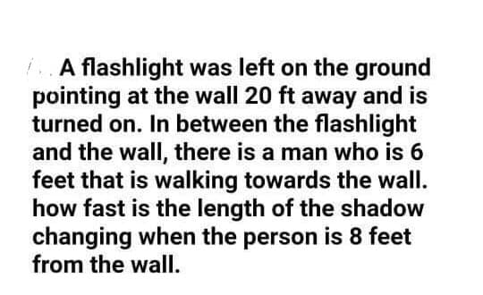 A flashlight was left on the ground
pointing at the wall 20 ft away and is
turned on. In between the flashlight
and the wall, there is a man who is 6
feet that is walking towards the wall.
how fast is the length of the shadow
changing when the person is 8 feet
from the wallI.
