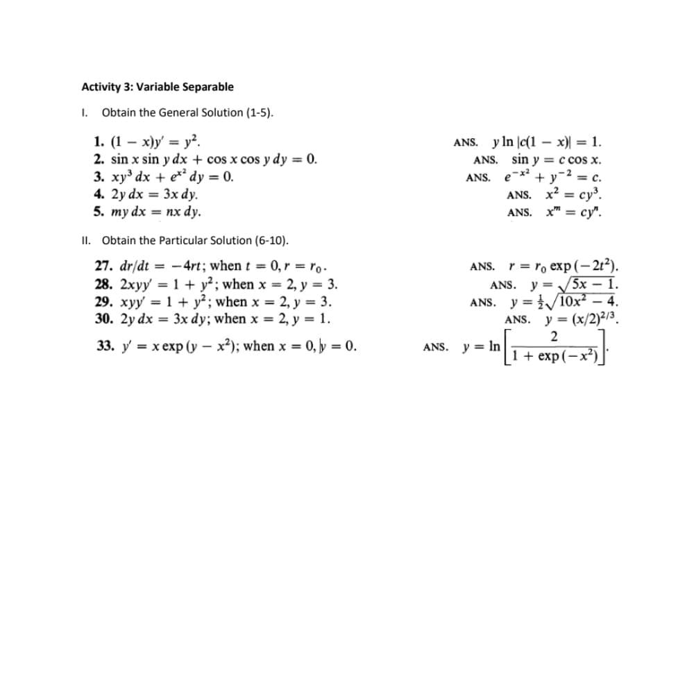 Activity 3: Variable Separable
I.
Obtain the General Solution (1-5).
1. (1 — х)у' %3D у?.
2. sin x sin y dx + cos x cos y dy = 0.
3. ху3 dх + e** dy %3D 0.
4. 2y dx = 3x dy.
5. тy dx — пх dy.
ANS. y In |c(1 – x)| = 1.
ANS. sin y = c cos x.
e-x2
+ y-2 = c.
ANS. x? 3D суз.
ANS. x" 3Dсу".
ANS.
II. Obtain the Particular Solution (6-10).
27. dr/dt = -4rt; when t = 0, r = ro.
28. 2xyy' = 1 + y²; when x = 2, y = 3.
29. хуу 3D 1 + у?; when x %3D2, у %3D 3.
30. 2y dx = 3x dy; when x = 2, y = 1.
r = ro exp (-2t²).
y = /5x – 1.
ANS. y = /10x² – 4.
y = (x/2)²/3.
ANS.
ANS.
ANS.
33. у 3 хехp (у — х?); when x — 0, у %3D 0.
y = In
ANS.
1+ exp(— х?)
