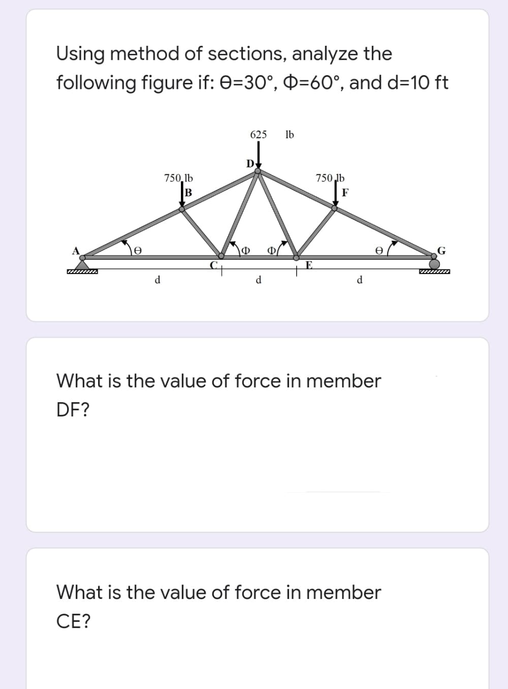 Using method of sections, analyze the
following figure if: 0=30°, =60°, and d=10 ft
625
lb
D
750,lb
750 lb
B
F
G
E.
d
d
d
What is the value of force in member
DF?
What is the value of force in member
CE?
el
