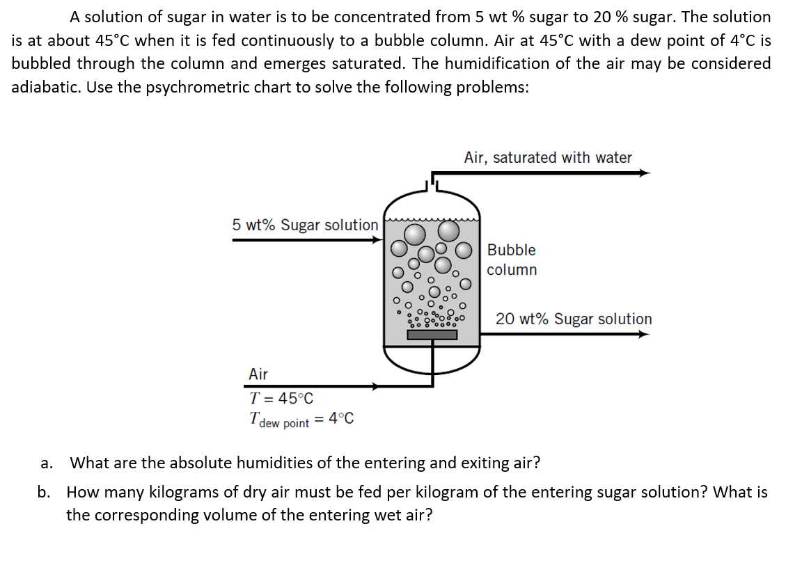 A solution of sugar in water is to be concentrated from 5 wt % sugar to 20 % sugar. The solution
is at about 45°C when it is fed continuously to a bubble column. Air at 45°C with a dew point of 4°C is
bubbled through the column and emerges saturated. The humidification of the air may be considered
adiabatic. Use the psychrometric chart to solve the following problems:
Air, saturated with water
5 wt% Sugar solution
Bubble
column
20 wt% Sugar solution
Air
T = 45°C
I dew point = 4°C
а.
What are the absolute humidities of the entering and exiting air?
b. How many kilograms of dry air must be fed per kilogram of the entering sugar solution? What is
the corresponding volume of the entering wet air?
