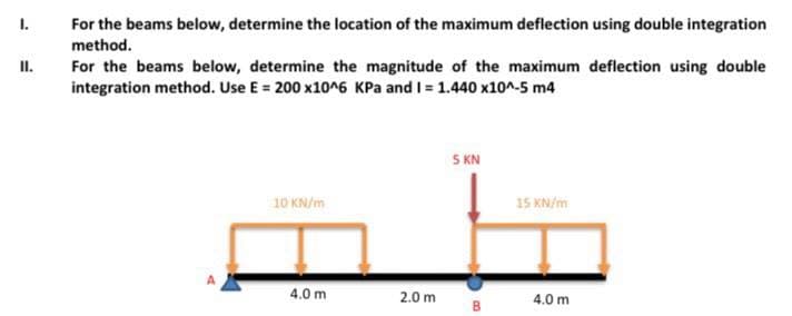 1.
For the beams below, determine the location of the maximum deflection using double integration
method.
II.
For the beams below, determine the magnitude of the maximum deflection using double
integration method. Use E = 200 x10^6 KPa and I = 1.440 x10^-5 m4
5 KN
10 KN/m
15 KN/m
4.0 m
2.0 m
4.0 m
