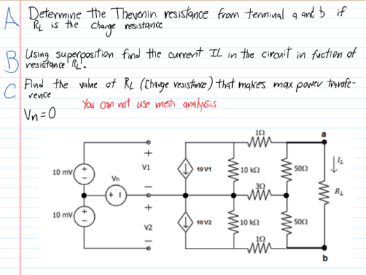 K is the
RL is the
A Determine the Therenin resistance from terminal a and b if
Charge resistance
Using superposition find the currernt Il in the circnit in fuction of
resištan ce' R'.
Pind the valne of RL (Chauge vesistance) that makes max pawev travofe-
rence
You can not use mesh qmalysis
Vn =0
10 k2
502
10 V1
10 mv
Vn
RL
10 mv
10 V2
10 k2
10
ww
ww
ww
