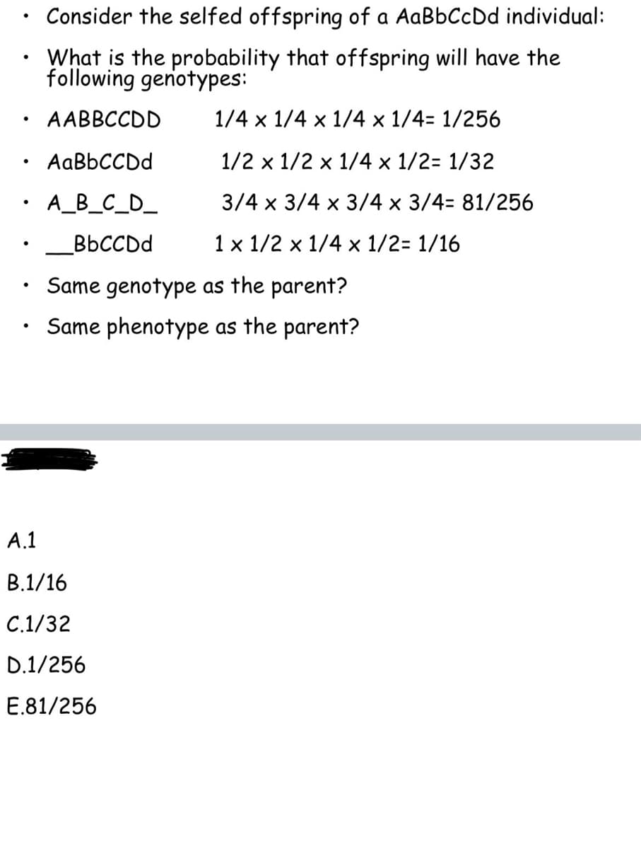 ●
●
●
●
●
●
Consider the selfed offspring of a AaBbCcDd individual:
What is the probability that offspring will have the
following genotypes:
AABBCCDD
AaBbCCDd
A_B_C_D_
BbCCDd
1/4 x 1/4 x 1/4 x 1/4= 1/256
1/2 x 1/2 x 1/4 x 1/2= 1/32
3/4 x 3/4 x 3/4 x 3/4= 81/256
1 x 1/2 x 1/4 x 1/2= 1/16
Same genotype as the parent?
Same phenotype as the parent?
A.1
B.1/16
C.1/32
D.1/256
E.81/256