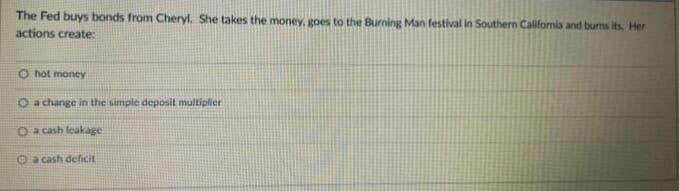 The Fed buys bonds from Cheryl. She takes the money, goes to the Burning Man festival in Southern California and burns its. Her
actions create:
O hot money
O a change in the simple deposit multiplier
O a cash leakage
O a cash deficit
