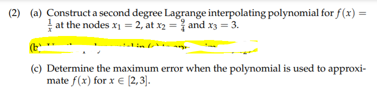 (2) (a) Construct a second degree Lagrange interpolating polynomial for f(x)
! at the nodes x1 = 2, at x2 = i and x3 = 3.
(b)
(c) Determine the maximum error when the polynomial is used to approxi-
mate f(x) for x € [2,3].
