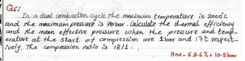 In a dual cembustion cycle the macimum temperature is 2000c
and the maximum pressure is Fobor. Calculate the thermal etticieny
and the mean effective pressure when the pressure and temp-
erature at the start ot compression are ibar and 17 respect-
ively. The compression ratio is '18/1.
Ans-63.6% lo-5 bar
