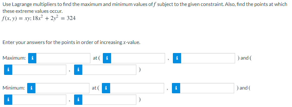 Use Lagrange multipliers to find the maximum and minimum values of f subject to the given constraint. Also, find the points at which
these extreme values occur.
f(x, y) = xy; 18x? + 2y? = 324
Enter your answers for the points in order of increasing x-value.
Maximum: i
at ( i
) and (
i
i
Minimum: i
at ( i
i
) and (
