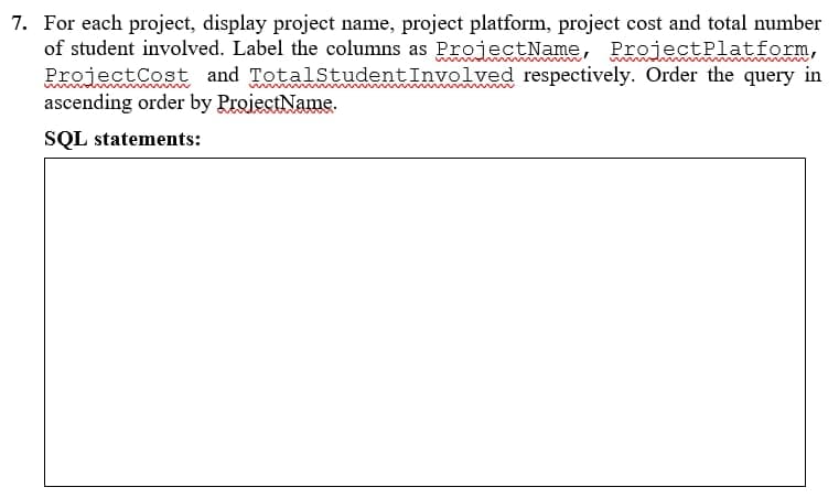 7. For each project, display project name, project platform, project cost and total number
of student involved. Label the columns as ProjectName, ProjectPlatform,
ProjectCost and TotalStudentInvolved respectively. Order the query in
ascending order by ProiectName.
SQL statements:
