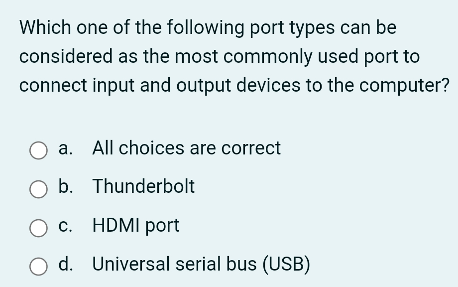 Which one of the following port types can be
considered as the most commonly used port to
connect input and output devices to the computer?
a.
All choices are correct
O b. Thunderbolt
с.
С.
HDMI port
O d. Universal serial bus (USB)
