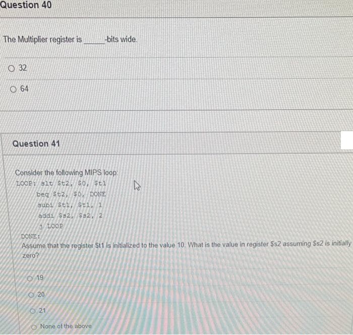 Question 40
The Multiplier register is
bits wide.
O 32
O 64
Question 41
Consider the following MIPS loop
LOOP: slt St2, so, $tl
beg St2, S0, DONE
subi Sti, Sti, 1
addi Ss2, Ss2, 2
5 LOOP
DONE:
Assume that the register St1 is initialized to the value 10. What is the value in register Ss2 assuming Ss2 is initially
zero?
O 19
O 20
O 21
O None of the above
