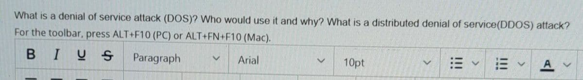 What is a denial of service attack (DOS)? Who would use it and why? What is a distributed denial of service(DDOS) attack?
For the toolbar, press ALT+F10 (PC) or ALT+FN+F10 (Mac).
BIUS
Paragraph
Arial
10pt
三、
A v
II
