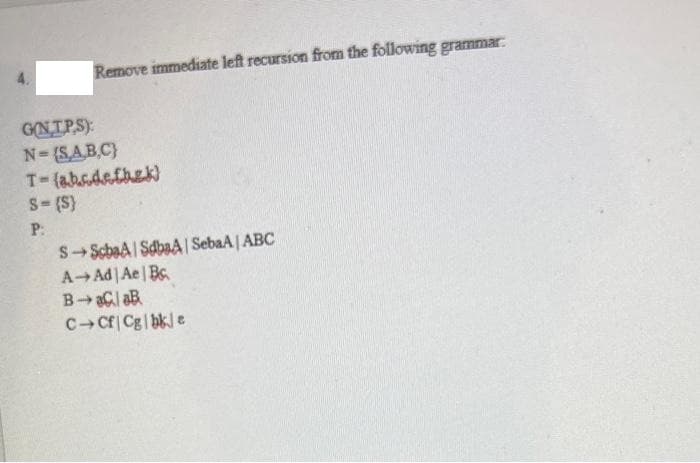 Remove immediate left recursion from the following grammar:
GNIPS)
N-(SAB.C}
T-(abs.defhek)
S-(S}
P:
SScbaA| SdbaA | SebaA | ABC
A Ad Ae| Bc.
C-Cf| Cg|bk e
