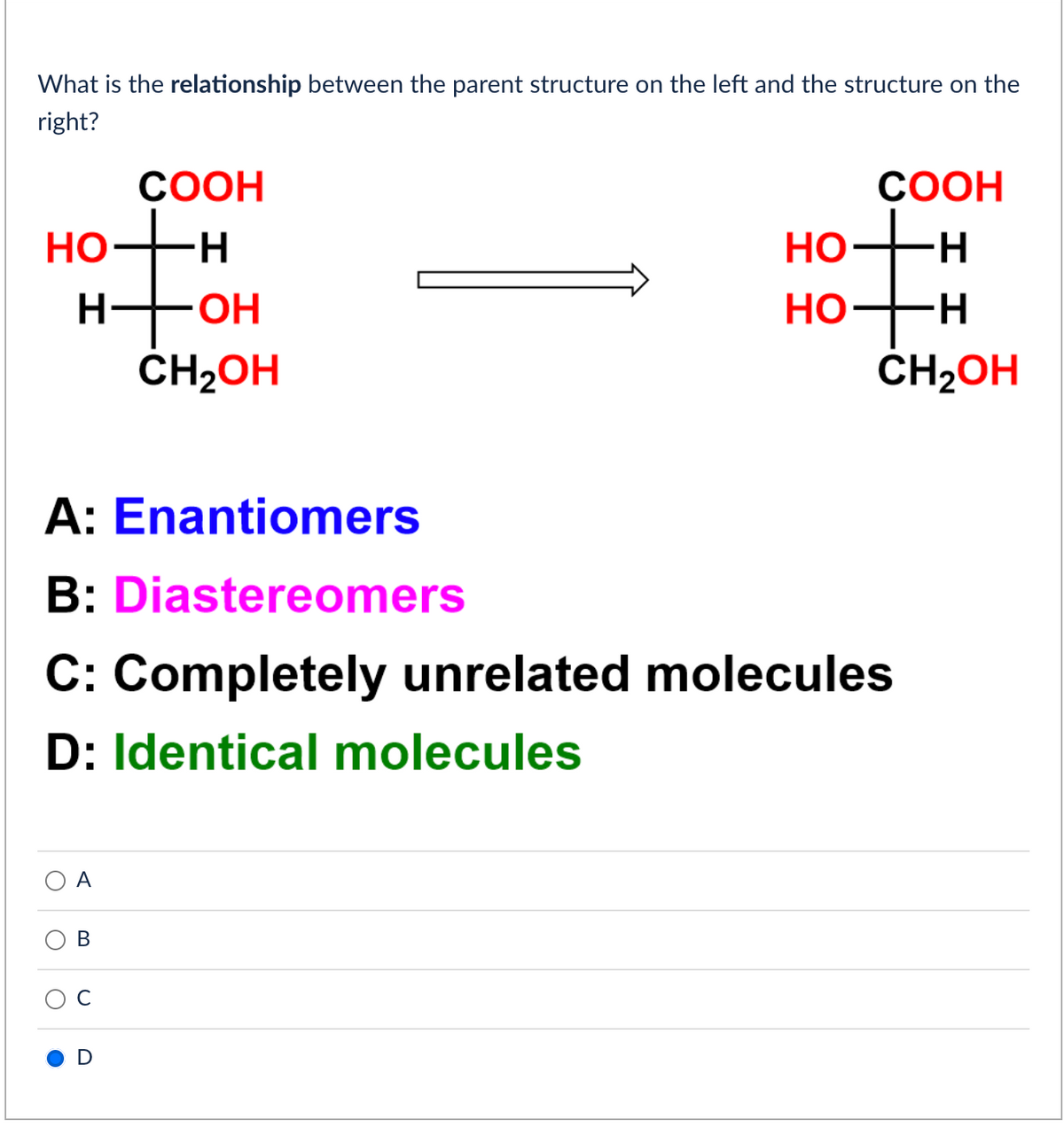 What is the relationship between the parent structure on the left and the structure on the
right?
HO
O
O
O
COOH
H
H-OH
B
A:
Enantiomers
B: Diastereomers
C: Completely unrelated molecules
D: Identical molecules
CH₂OH
HO
HO
COOH
H
H
CH₂OH
