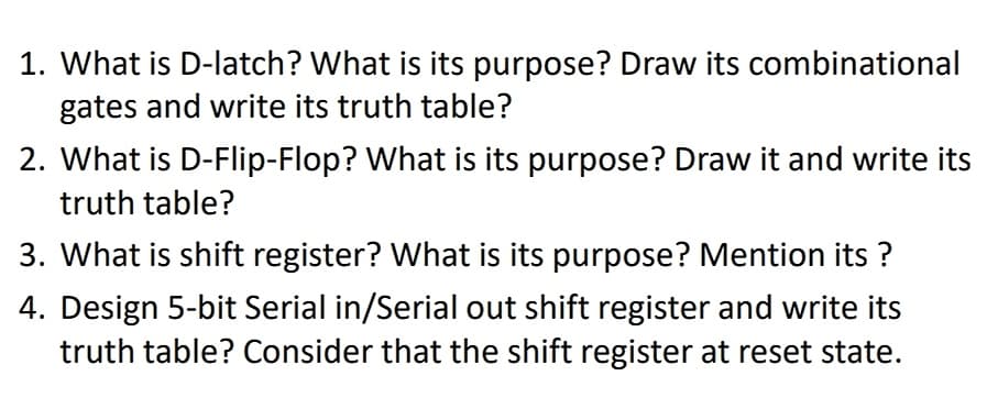 1. What is D-latch? What is its purpose? Draw its combinational
gates and write its truth table?
2. What is D-Flip-Flop? What is its purpose? Draw it and write its
truth table?
3. What is shift register? What is its purpose? Mention its ?
4. Design 5-bit Serial in/Serial out shift register and write its
truth table? Consider that the shift register at reset state.
