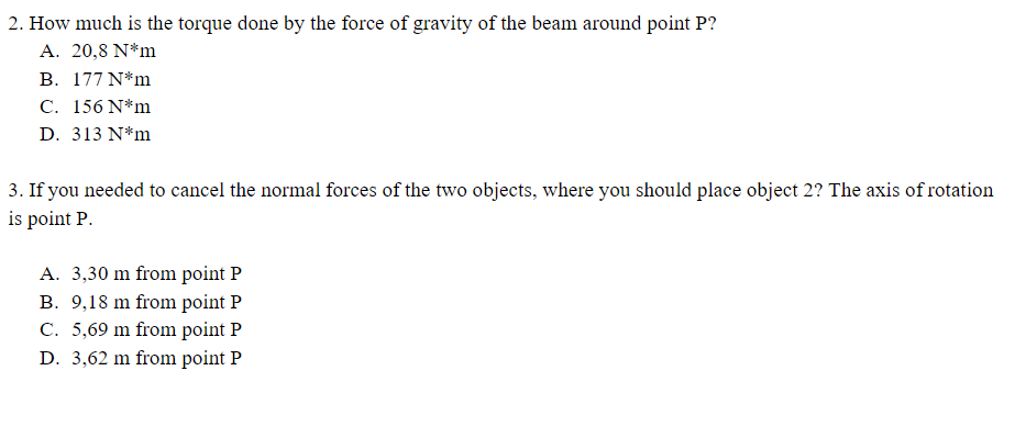 2. How much is the torque done by the force of gravity of the beam around point P?
A. 20,8 N*m
B. 177 N*m
C. 156 N*m
D. 313 N*m
3. If you needed to cancel the normal forces of the two objects, where you should place object 2? The axis of rotation
is point P.
A. 3,30 m from point P
B. 9,18 m from point P
C. 5,69 m from point P
D. 3,62 m from point P
