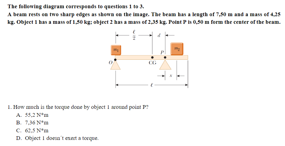 The following diagram corresponds to questions 1 to 3.
A beam rests on two sharp edges as shown on the image. The beam has a length of 7,50 m and a mass of 4,25
kg. Object 1 has a mass of 1,50 kg; object 2 has a mass of 2,35 kg. Point P is 0,50 m form the center of the beam.
d
2
Pl
CG
1. How much is the torque done by object 1 around point P?
A. 55,2 N*m
B. 7,36 N*m
С. 62,5 N*m
D. Object 1 doesn't exert a torque.
