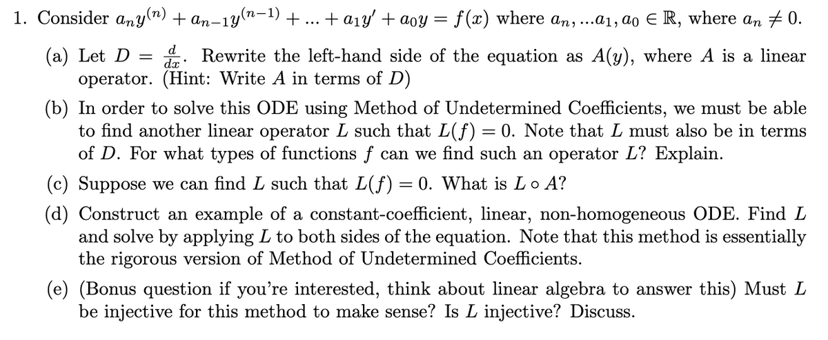 1. Consider any(n) + an-1y(n-1) + ... + a1y' + aoy = f(x) where an,...a1, ao E R, where an # 0.
(a) Let D
operator. (Hint: Write A in terms of D)
d
dx:
Rewrite the left-hand side of the equation as A(y), where A is a linear
(b) In order to solve this ODE using Method of Undetermined Coefficients, we must be able
to find another linear operator L such that L(f) = 0. Note that L must also be in terms
of D. For what types of functions f can we find such an operator L? Explain.
%3|
(c) Suppose we can find L such that L(f) = 0. What is Lo A?
(d) Construct an example of a constant-coefficient, linear, non-homogeneous ODE. Find L
and solve by applying L to both sides of the equation. Note that this method is essentially
the rigorous version of Method of Undetermined Coefficients.
(e) (Bonus question if you're interested, think about linear algebra to answer this) Must L
be injective for this method to make sense? Is L injective? Discuss.
