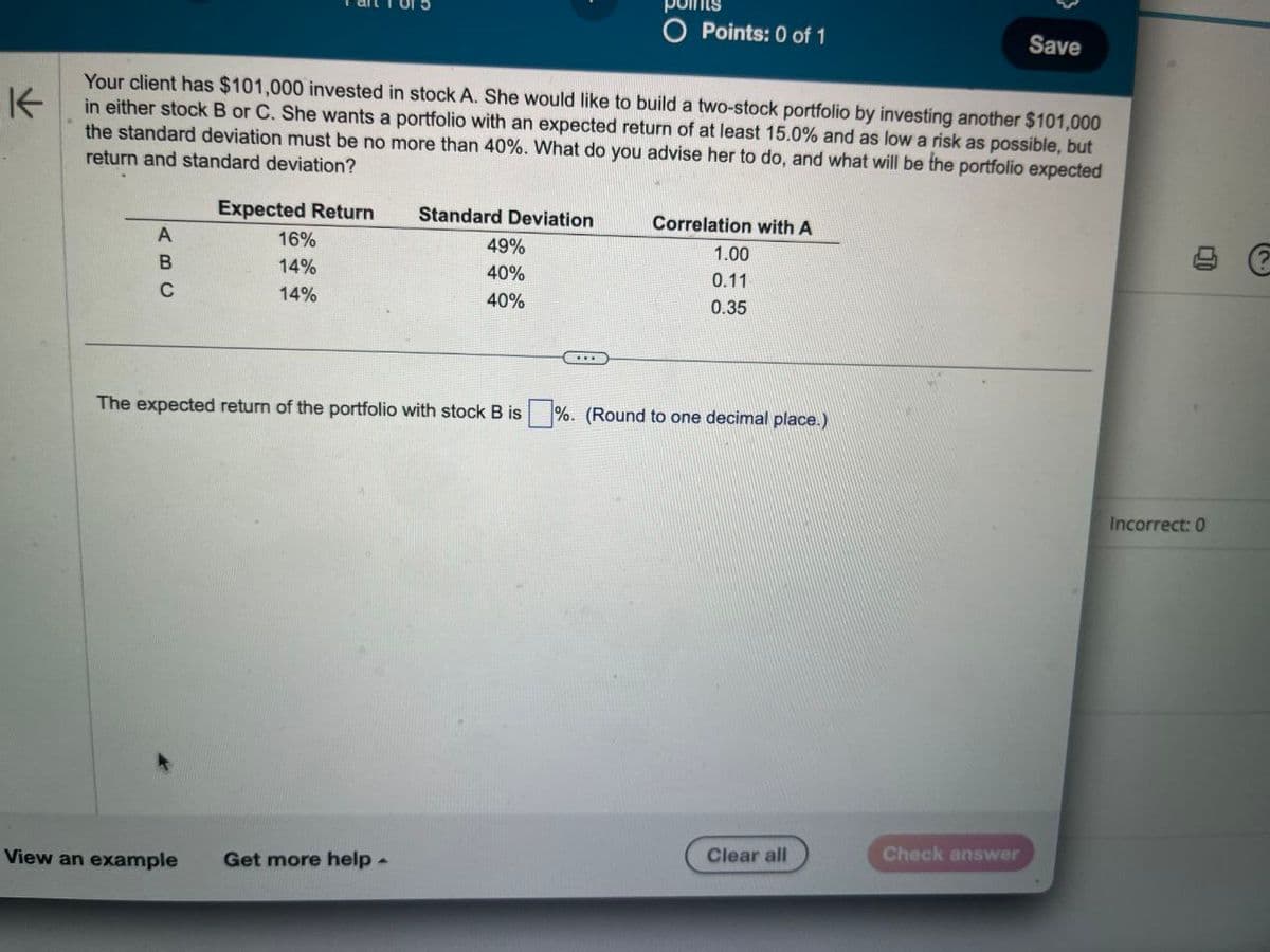 茶
O Points: 0 of 1
Save
Your client has $101,000 invested in stock A. She would like to build a two-stock portfolio by investing another $101,000
in either stock B or C. She wants a portfolio with an expected return of at least 15.0% and as low a risk as possible, but
the standard deviation must be no more than 40%. What do you advise her to do, and what will be the portfolio expected
return and standard deviation?
Expected Return
Standard Deviation
A
BC
16%
14%
14%
49%
40%
40%
Correlation with A
1.00
0.11
0.35
The expected return of the portfolio with stock B is %. (Round to one decimal place.)
Clear all
Check answer
View an example
Get more help -
Incorrect: 0