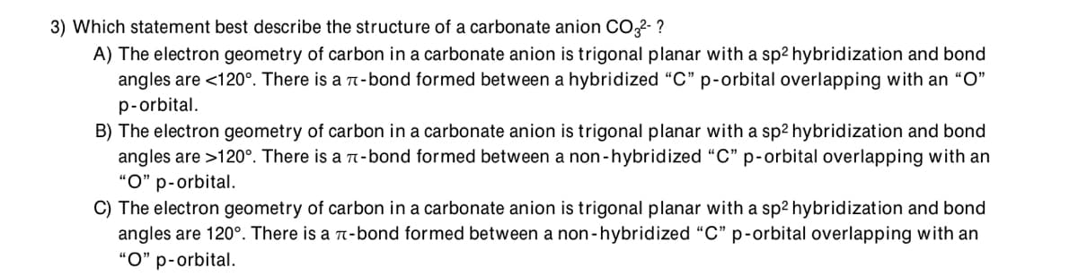 3) Which statement best describe the structure of a carbonate anion C02- ?
A) The electron geometry of carbon in a carbonate anion is trigonal planar with a sp2 hybridization and bond
angles are <120°. There is a n-bond formed between a hybridized “C" p-orbital overlapping with an "O"
p-orbital.
B) The electron geometry of carbon in a carbonate anion is trigonal planar with a sp2 hybridization and bond
angles are >120°. There is a n-bond formed between a non-hybridized "C" p-orbital overlapping with an
"O" p-orbital.
C) The electron geometry of carbon in a carbonate anion is trigonal planar with a sp2 hybridization and bond
angles are 120°. There is a 7-bond formed between a non-hybridized “C" p-orbital overlapping with an
“O" p-orbital.
