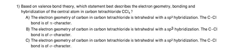 1) Based on valence bond theory, which statement best describes the electron geometry, bonding and
hybridization of the central atom in carbon tetrachloride CCI, ?
A) The electron geometry of carbon in carbon tetrachloride is tetrahedral with a sp3 hybridization. The C-CI
bond is of 7-character.
B) The electron geometry of carbon in carbon tetrachloride is tetrahedral with a sp3 hybridization. The C-CI
bond is of o-character.
C) The electron geometry of carbon in carbon tetrachloride is tetrahedral with a sp2 hybridization. The C-CI
bond is of o-character.
