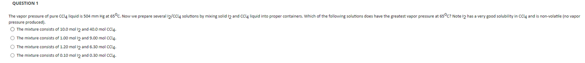 QUESTION 1
The vapor pressure of pure CCI4 liquid is 504 mm Hg at 65°c. Now we prepare several 12/cCl4 solutions by mixing solid 12 and CCI4 liquid into proper containers. Which of the following solutions does have the greatest vapor pressure at 65°c? Note 12 has a very good solubility in CCI4 and is non-volatile (no vapor
pressure produced).
O The mixture consists of 10.0 mol 12 and 40.0 mol CCI4.
O The mixture consists of 1.00 mol 12 and 9.00 mol CCI4.
O The mixture consists of 1.20 mol 12 and 6.30 mol CCI4.
The mixture consists of 0.10 mol l2 and 0.30 mol CCI4.
