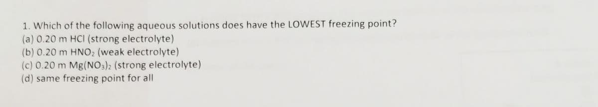 1. Which of the following aqueous solutions does have the LOWEST freezing point?
(a) 0.20 m HCI (strong electrolyte)
(b) 0.20 m HNO2 (weak electrolyte)
(c) 0.20 m Mg(NO3)2 (strong electrolyte)
(d) same freezing point for all
