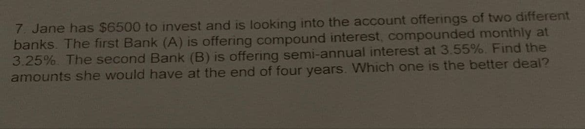 7. Jane has $6500 to invest and is looking into the account offerings of two different
banks. The first Bank (A) is offering compound interest, compounded monthly at
3.25%. The second Bank (B) is offering semi-annual interest at 3.55%. Find the
amounts she would have at the end of four years. Which one is the better deal?