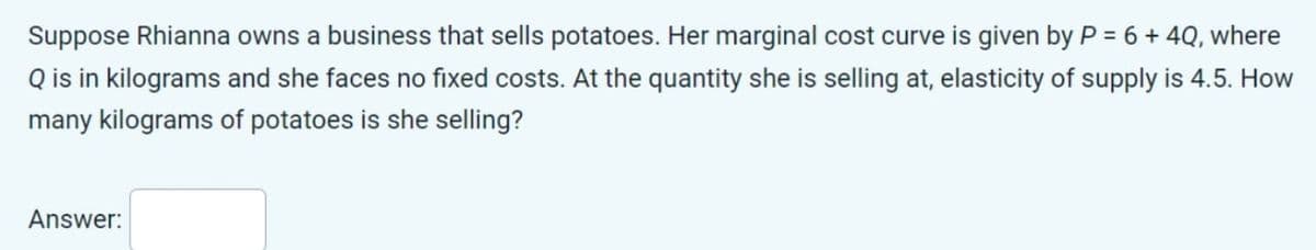 Suppose Rhianna owns a business that sells potatoes. Her marginal cost curve is given by P = 6 + 4Q, where
Q is in kilograms and she faces no fixed costs. At the quantity she is selling at, elasticity of supply is 4.5. How
many kilograms of potatoes is she selling?
Answer: