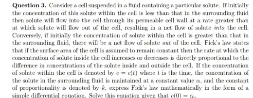 Question 3. Consider a cell suspended in a fluid containing a particular solute. If initially
the concentration of this solute within the cell is less than that in the surrounding fluid
then solute will flow into the cell through its permeable cell wall at a rate greater than
at which solute will flow out of the cell, resulting in a net flow of solute into the cell.
Conversely, if initially the concentration of solute within the cell is greater than that in
the surrounding fluid, there will be a net flow of solute out of the cell. Fick's law states
that if the surface area of the cell is assumed to remain constant then the rate at which the
concentration of solute inside the cell increases or decreases is directly proportional to the
difference in concentrations of the solute inside and outside the cell. If the concentration
of solute within the cell is denoted by e = c(t) where t is the time, the concentration of
the solute in the surrounding fluid is maintained at a constant value a, and the constant
of proportionality is denoted by k, express Fick's law mathematically in the form of a
simple differential equation. Solve this equation given that c(0) = Co-
