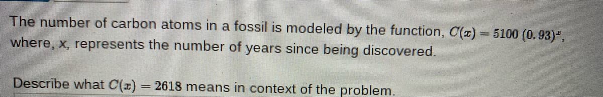 The number of carbon atoms in a fossil is modeled by the function, C(z) = 5100 (0.93)",
%3D
where, x, represents the number of years since being discovered.
Describe what C(z) = 2618 means in context of the problem.
