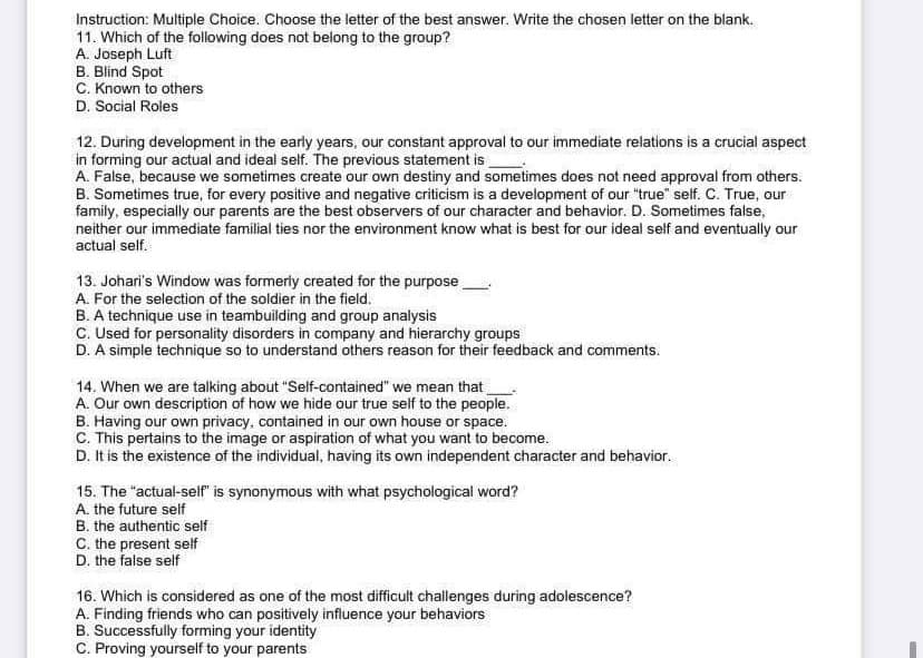 Instruction: Multiple Choice. Choose the letter of the best answer. Write the chosen letter on the blank.
11. Which of the following does not belong to the group?
A. Joseph Luft
B. Blind Spot
C. Known to others
D. Social Roles
12. During development in the early years, our constant approval to our immediate relations is a crucial aspect
in forming our actual and ideal self. The previous statement is
A. False, because we sometimes create our own destiny and sometimes does not need approval from others.
B. Sometimes true, for every positive and negative criticism is a development of our "true" self. C. True, our
family, especially our parents are the best observers of our character and behavior. D. Sometimes false,
neither our immediate familial ties nor the environment know what is best for our ideal self and eventually our
actual self.
13. Johari's Window was formerly created for the purpose
A. For the selection of the soldier in the field.
B. A technique use in teambuilding and group analysis
C. Used for personality disorders in company and hierarchy groups
D. A simple technique so to understand others reason for their feedback and comments.
14. When we are talking about "Self-contained" we mean that
A. Our own description of how we hide our true self to the people.
B. Having our own privacy, contained in our own house or space.
C. This pertains to the image or aspiration of what you want to become.
D. It is the existence of the individual, having its own independent character and behavior.
15. The "actual-self" is synonymous with what psychological word?
A. the future self
B. the authentic self
C. the present self
D. the false self
16. Which is considered as one of the most difficult challenges during adolescence?
A. Finding friends who can positively influence your behaviors
B. Successfully forming your identity
C. Proving yourself to your parents
